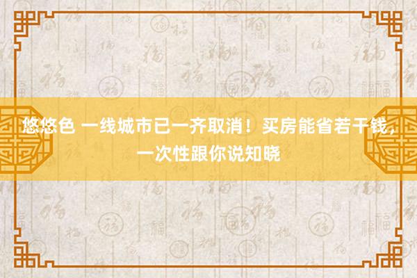 悠悠色 一线城市已一齐取消！买房能省若干钱，一次性跟你说知晓