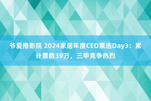 爷爱撸影院 2024家居年度CEO票选Day3：累计票数39万，三甲竞争热烈