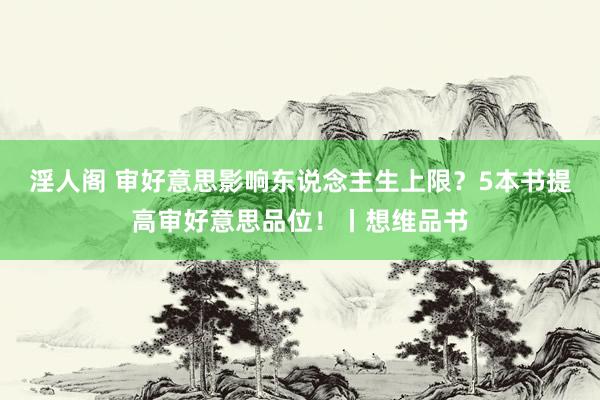 淫人阁 审好意思影响东说念主生上限？5本书提高审好意思品位！丨想维品书