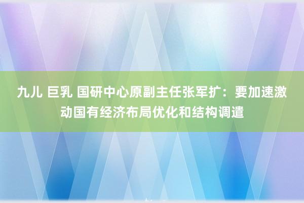 九儿 巨乳 国研中心原副主任张军扩：要加速激动国有经济布局优化和结构调遣