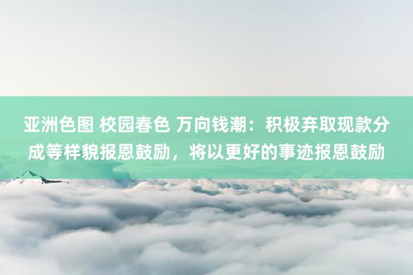 亚洲色图 校园春色 万向钱潮：积极弃取现款分成等样貌报恩鼓励，将以更好的事迹报恩鼓励