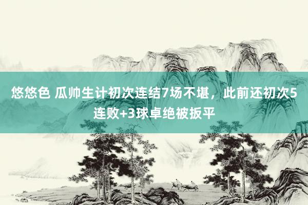 悠悠色 瓜帅生计初次连结7场不堪，此前还初次5连败+3球卓绝被扳平