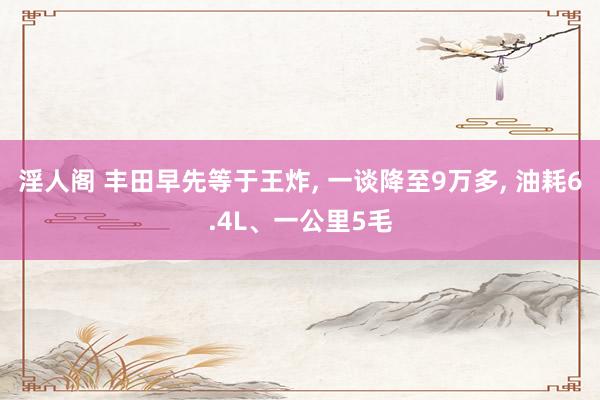 淫人阁 丰田早先等于王炸， 一谈降至9万多， 油耗6.4L、一公里5毛