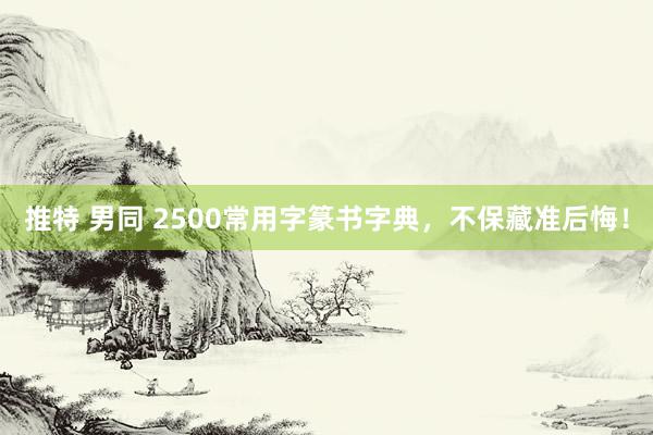 推特 男同 2500常用字篆书字典，不保藏准后悔！