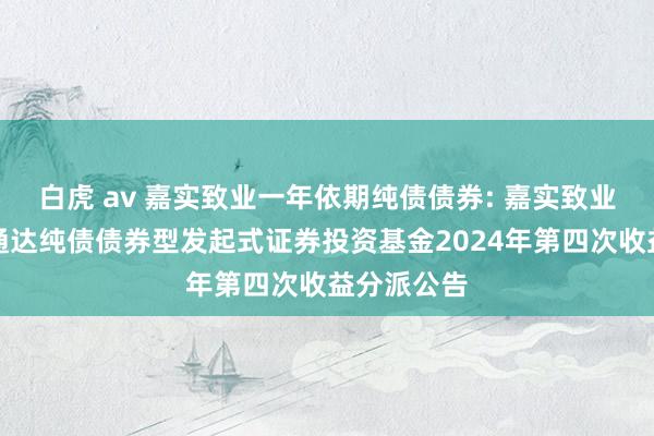 白虎 av 嘉实致业一年依期纯债债券: 嘉实致业一年依期通达纯债债券型发起式证券投资基金2024年第四次收益分派公告