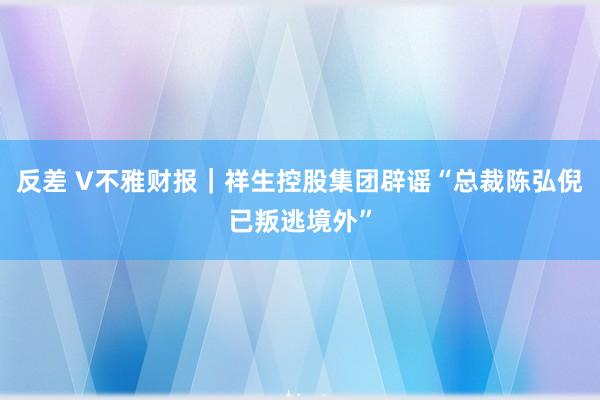 反差 V不雅财报｜祥生控股集团辟谣“总裁陈弘倪已叛逃境外”