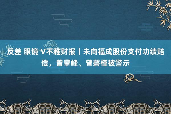 反差 眼镜 V不雅财报｜未向福成股份支付功绩赔偿，曾攀峰、曾磬槿被警示