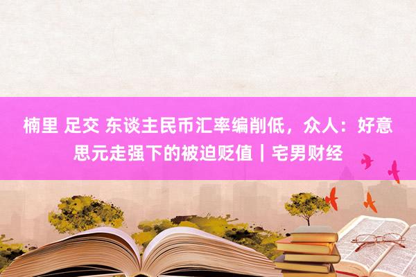 楠里 足交 东谈主民币汇率编削低，众人：好意思元走强下的被迫贬值｜宅男财经