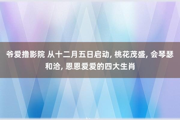 爷爱撸影院 从十二月五日启动， 桃花茂盛， 会琴瑟和洽， 恩恩爱爱的四大生肖