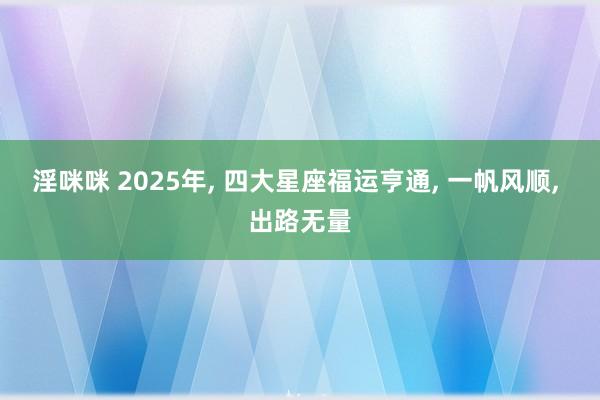 淫咪咪 2025年， 四大星座福运亨通， 一帆风顺， 出路无量