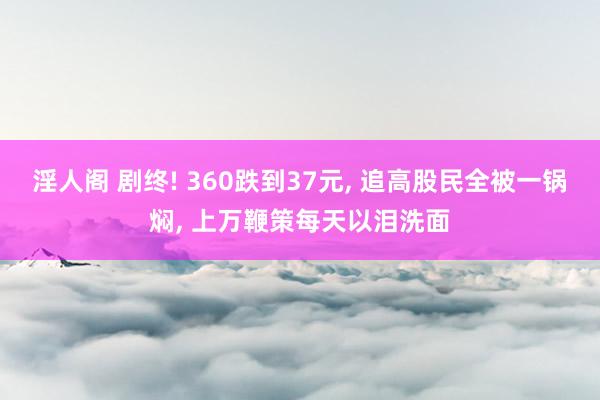 淫人阁 剧终! 360跌到37元， 追高股民全被一锅焖， 上万鞭策每天以泪洗面