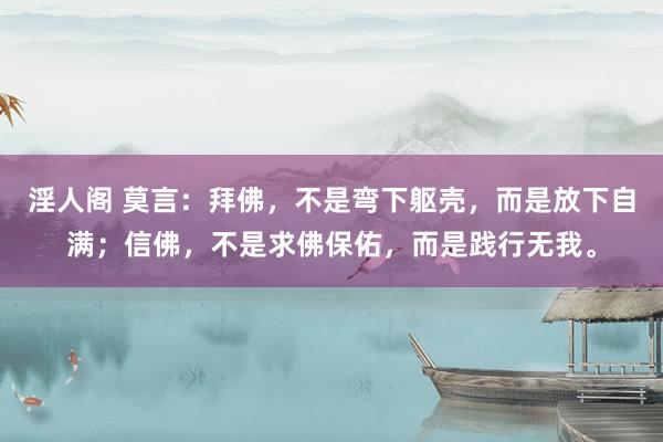 淫人阁 莫言：拜佛，不是弯下躯壳，而是放下自满；信佛，不是求佛保佑，而是践行无我。