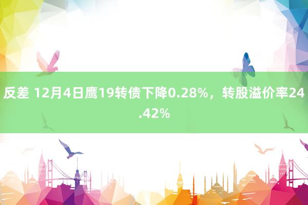 反差 12月4日鹰19转债下降0.28%，转股溢价率24.42%