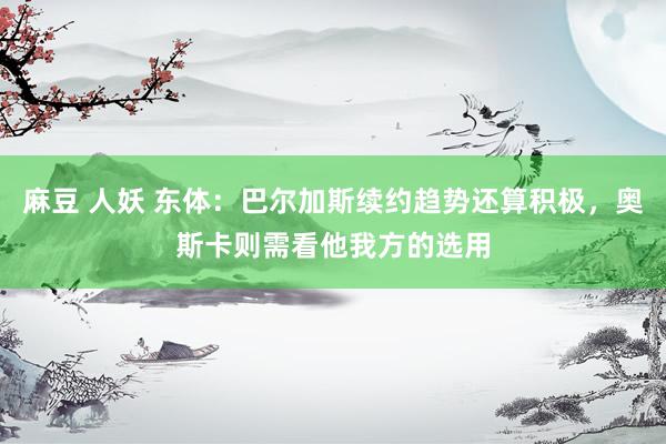 麻豆 人妖 东体：巴尔加斯续约趋势还算积极，奥斯卡则需看他我方的选用