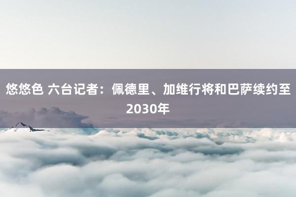 悠悠色 六台记者：佩德里、加维行将和巴萨续约至2030年