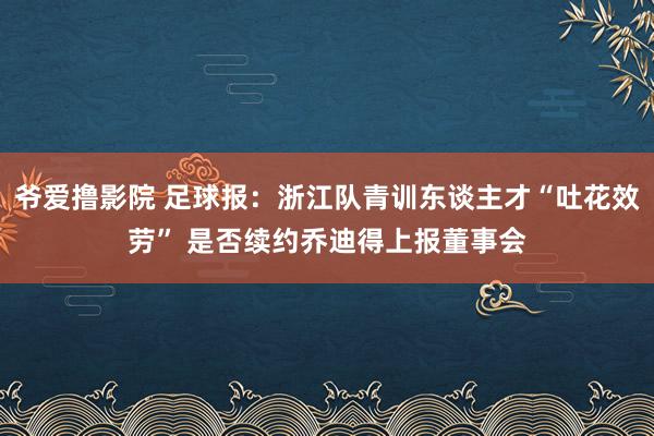 爷爱撸影院 足球报：浙江队青训东谈主才“吐花效劳” 是否续约乔迪得上报董事会