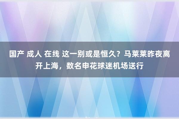 国产 成人 在线 这一别或是恒久？马莱莱昨夜离开上海，数名申花球迷机场送行