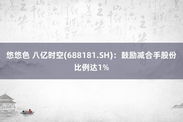 悠悠色 八亿时空(688181.SH)：鼓励减合手股份比例达1%