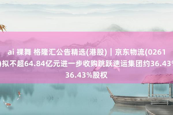 ai 裸舞 格隆汇公告精选(港股)︱京东物流(02618.HK)拟不超64.84亿元进一步收购跳跃速运集团约36.43%股权