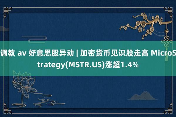 调教 av 好意思股异动 | 加密货币见识股走高 MicroStrategy(MSTR.US)涨超1.4%