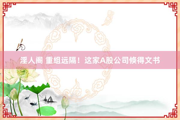 淫人阁 重组远隔！这家A股公司倏得文书