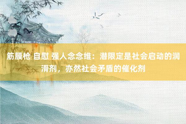 筋膜枪 自慰 强人念念维：潜限定是社会启动的润滑剂，亦然社会矛盾的催化剂