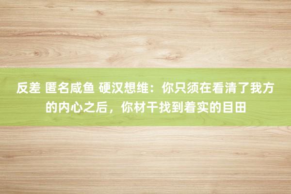 反差 匿名咸鱼 硬汉想维：你只须在看清了我方的内心之后，你材干找到着实的目田