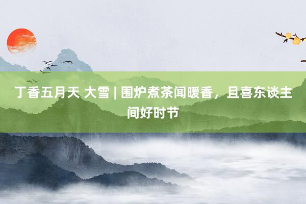 丁香五月天 大雪 | 围炉煮茶闻暖香，且喜东谈主间好时节