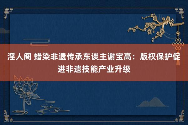 淫人阁 蜡染非遗传承东谈主谢宝高：版权保护促进非遗技能产业升级