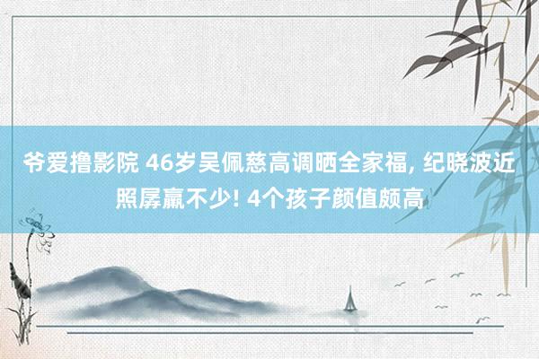 爷爱撸影院 46岁吴佩慈高调晒全家福， 纪晓波近照孱羸不少! 4个孩子颜值颇高