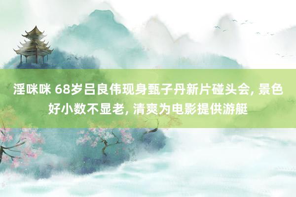 淫咪咪 68岁吕良伟现身甄子丹新片碰头会， 景色好小数不显老， 清爽为电影提供游艇