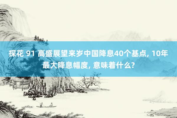 探花 91 高盛展望来岁中国降息40个基点， 10年最大降息幅度， 意味着什么?