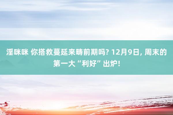 淫咪咪 你搭救蔓延来畴前期吗? 12月9日， 周末的第一大“利好”出炉!