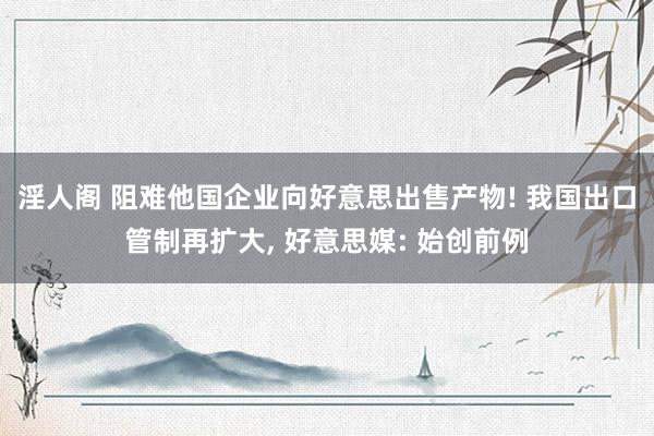 淫人阁 阻难他国企业向好意思出售产物! 我国出口管制再扩大， 好意思媒: 始创前例