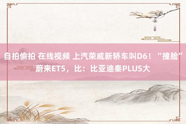 自拍偷拍 在线视频 上汽荣威新轿车叫D6！“撞脸”蔚来ET5，比：比亚迪秦PLUS大