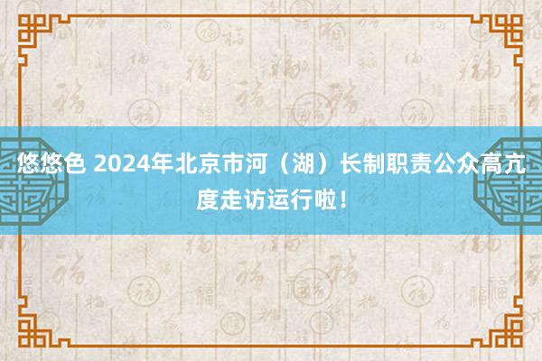 悠悠色 2024年北京市河（湖）长制职责公众高亢度走访运行啦！