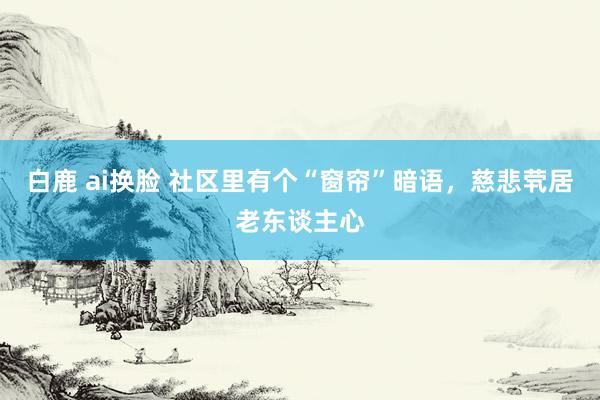 白鹿 ai换脸 社区里有个“窗帘”暗语，慈悲茕居老东谈主心