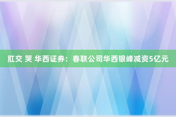 肛交 哭 华西证券：春联公司华西银峰减资5亿元