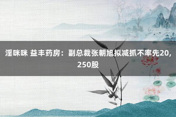 淫咪咪 益丰药房：副总裁张朝旭拟减抓不率先20，250股