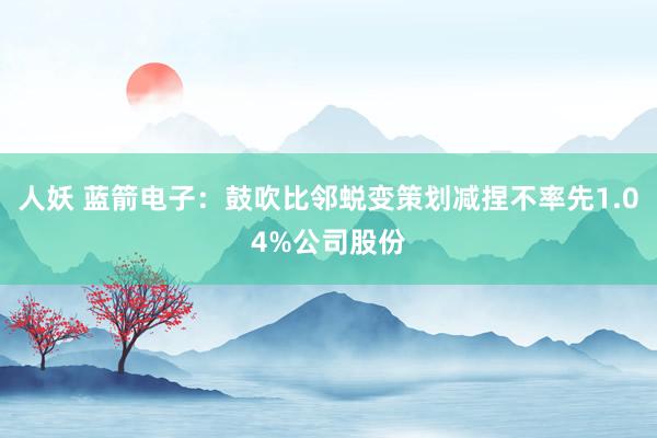 人妖 蓝箭电子：鼓吹比邻蜕变策划减捏不率先1.04%公司股份