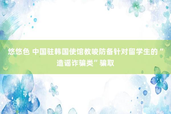 悠悠色 中国驻韩国使馆教唆防备针对留学生的“造谣诈骗类”骗取