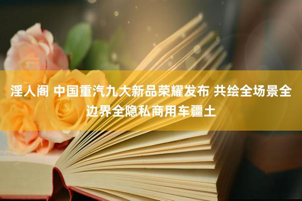 淫人阁 中国重汽九大新品荣耀发布 共绘全场景全边界全隐私商用车疆土