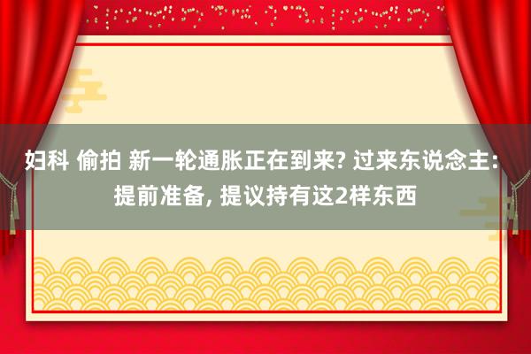 妇科 偷拍 新一轮通胀正在到来? 过来东说念主: 提前准备， 提议持有这2样东西