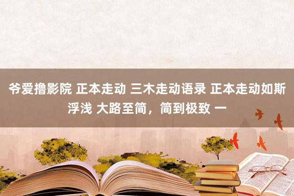 爷爱撸影院 正本走动 三木走动语录 正本走动如斯浮浅 大路至简，简到极致 一