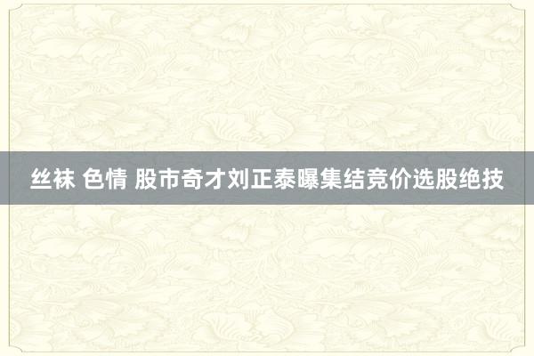 丝袜 色情 股市奇才刘正泰曝集结竞价选股绝技