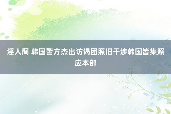 淫人阁 韩国警方杰出访谒团照旧干涉韩国皆集照应本部