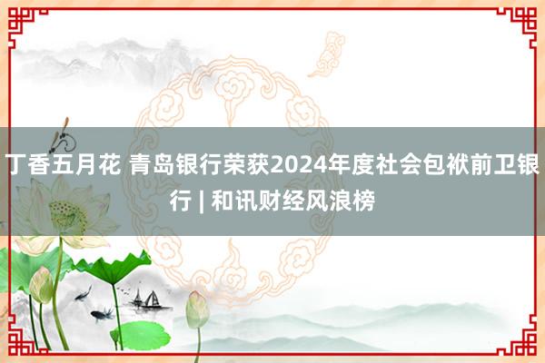 丁香五月花 青岛银行荣获2024年度社会包袱前卫银行 | 和讯财经风浪榜