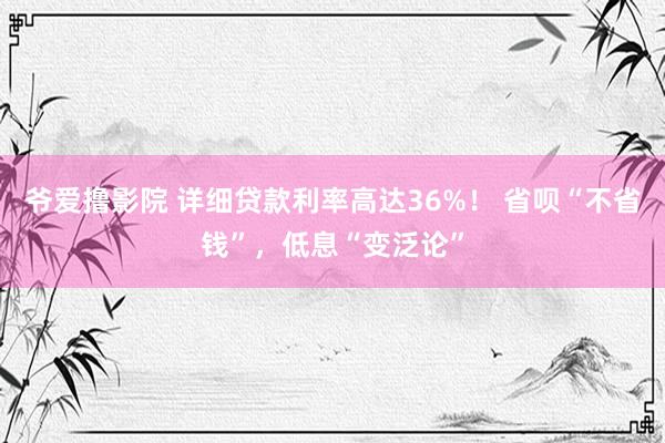 爷爱撸影院 详细贷款利率高达36%！ 省呗“不省钱”，低息“变泛论”