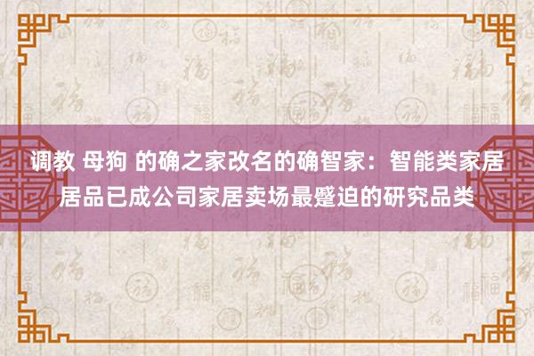 调教 母狗 的确之家改名的确智家：智能类家居居品已成公司家居卖场最蹙迫的研究品类