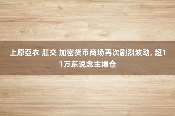 上原亞衣 肛交 加密货币商场再次剧烈波动， 超11万东说念主爆仓